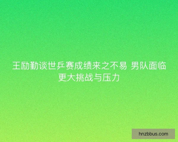王励勤谈世乒赛成绩来之不易 男队面临更大挑战与压力