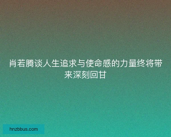 肖若腾谈人生追求与使命感的力量终将带来深刻回甘