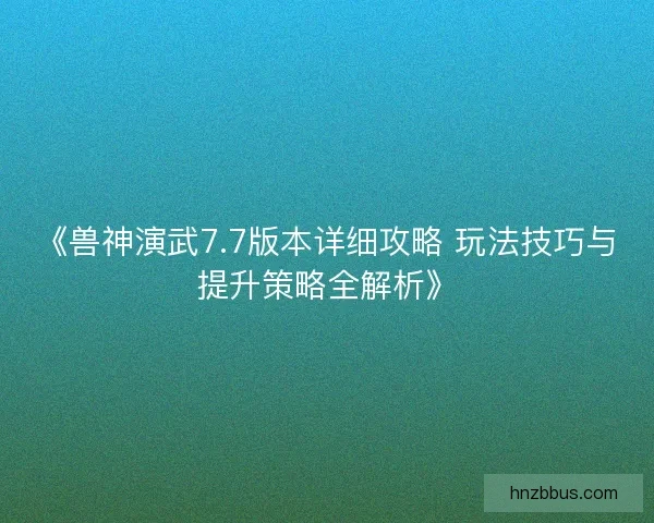 《兽神演武7.7版本详细攻略 玩法技巧与提升策略全解析》