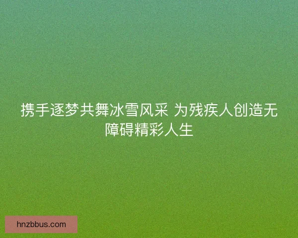 携手逐梦共舞冰雪风采 为残疾人创造无障碍精彩人生