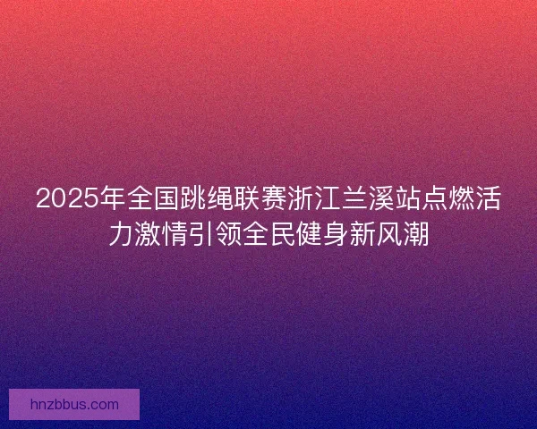 2025年全国跳绳联赛浙江兰溪站点燃活力激情引领全民健身新风潮 2025年全国跳绳联赛浙江兰溪站点燃活力激情引领全民健身新风潮