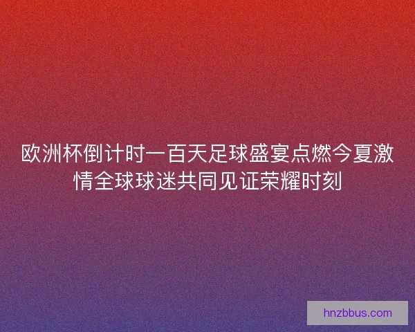 欧洲杯倒计时一百天足球盛宴点燃今夏激情全球球迷共同见证荣耀时刻