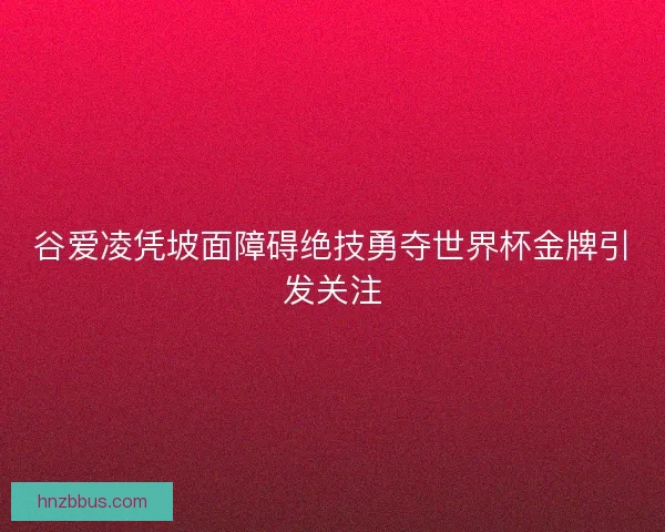 谷爱凌凭坡面障碍绝技勇夺世界杯金牌引发关注