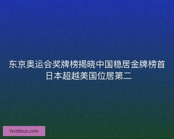 东京奥运会奖牌榜揭晓中国稳居金牌榜首 日本超越美国位居第二 东京奥运会奖牌榜揭晓中国稳居金牌榜首 日本超越美国位居第二