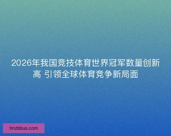 2026年我国竞技体育世界冠军数量创新高 引领全球体育竞争新局面 2026年我国竞技体育世界冠军数量创新高 引领全球体育竞争新局面