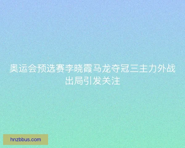 奥运会预选赛李晓霞马龙夺冠三主力外战出局引发关注 奥运会预选赛李晓霞马龙夺冠三主力外战出局引发关注
