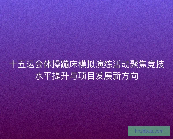 十五运会体操蹦床模拟演练活动聚焦竞技水平提升与项目发展新方向 十五运会体操蹦床模拟演练活动聚焦竞技水平提升与项目发展新方向